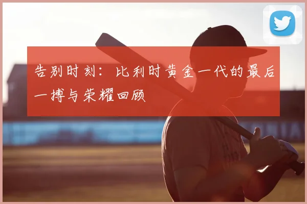 告别时刻:比利时黄金一代的最后一搏与荣耀回顾