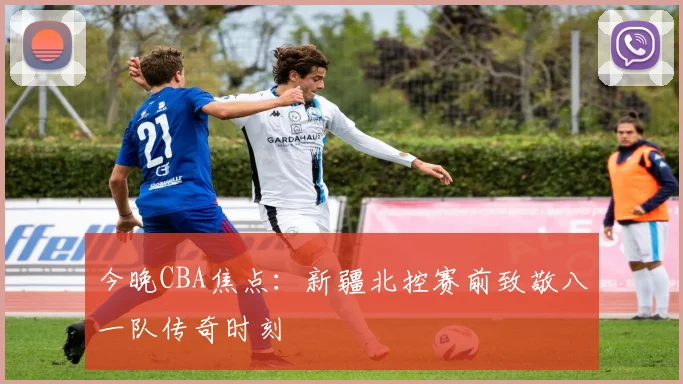 今晚CBA焦点：新疆北控赛前致敬八一队传奇时刻