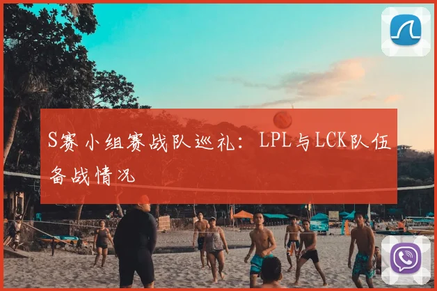 S赛小组赛战队巡礼：LPL与LCK队伍备战情况