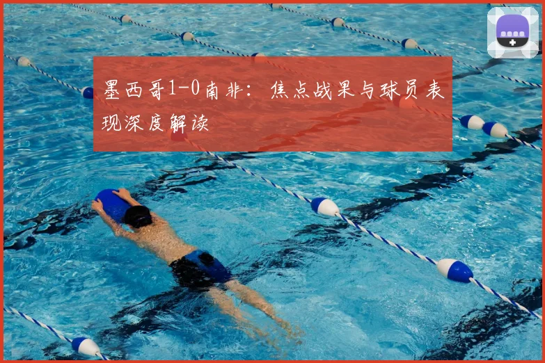 墨西哥1-0南非：焦点战果与球员表现深度解读