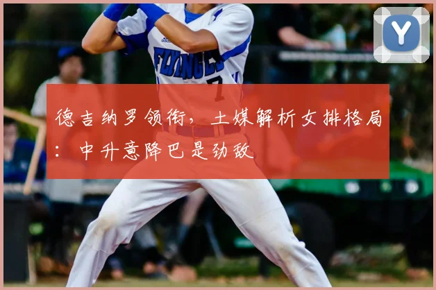 德吉纳罗领衔，土媒解析女排格局：中升意降巴是劲敌