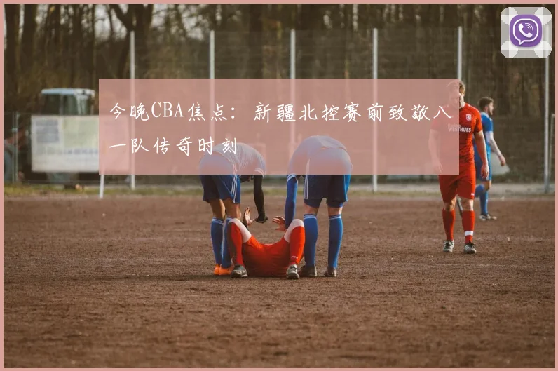 今晚CBA焦点：新疆北控赛前致敬八一队传奇时刻