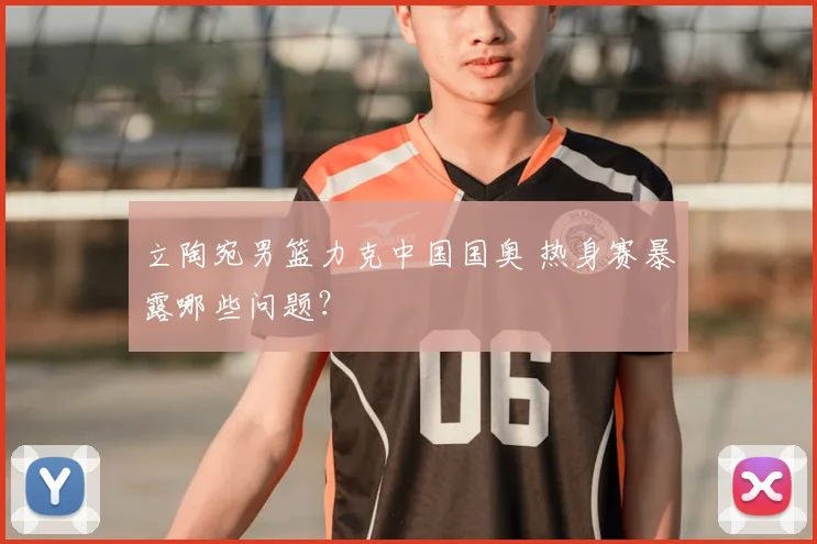 立陶宛男篮力克中国国奥 热身赛暴露哪些问题？