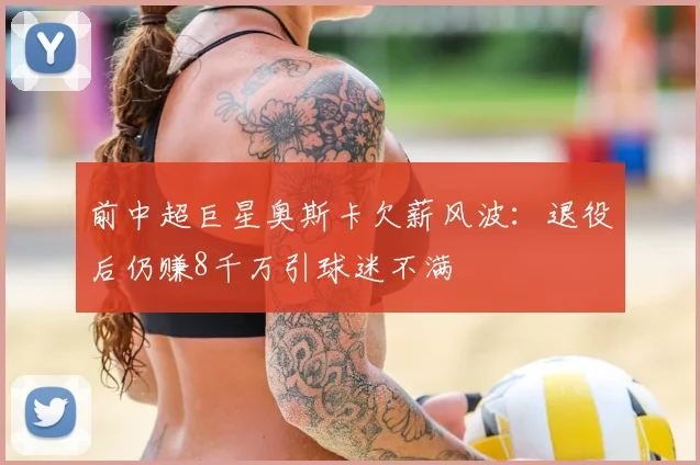 前中超巨星奥斯卡欠薪风波：退役后仍赚8千万引球迷不满