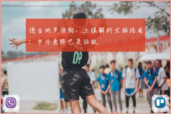 德吉纳罗领衔，土媒解析女排格局：中升意降巴是劲敌