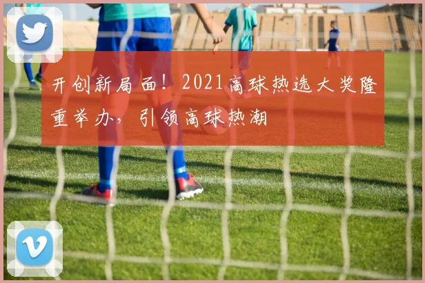 开创新局面！2021高球热选大奖隆重举办，引领高球热潮