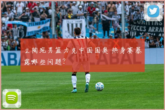 立陶宛男篮力克中国国奥 热身赛暴露哪些问题？